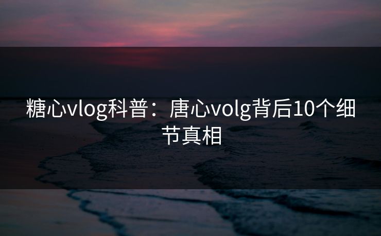 糖心vlog科普：唐心volg背后10个细节真相