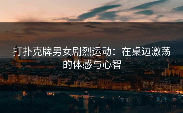 打扑克牌男女剧烈运动：在桌边激荡的体感与心智
