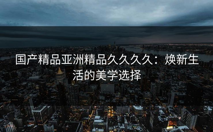 国产精品亚洲精品久久久久：焕新生活的美学选择