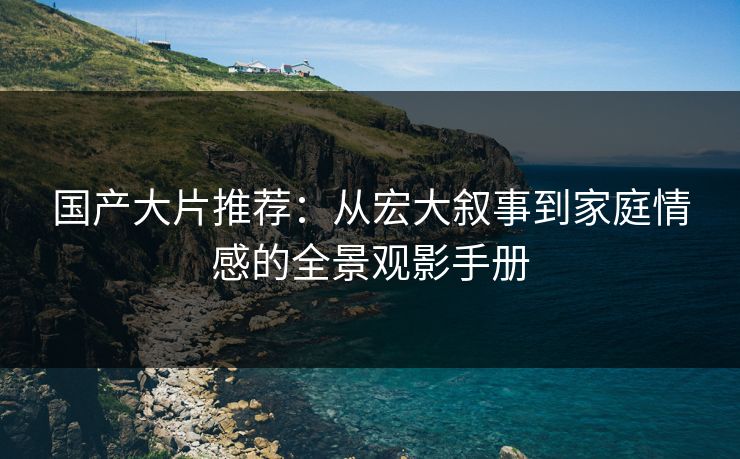 国产大片推荐：从宏大叙事到家庭情感的全景观影手册