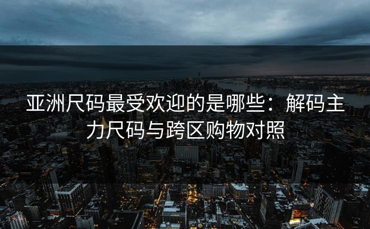 亚洲尺码最受欢迎的是哪些：解码主力尺码与跨区购物对照