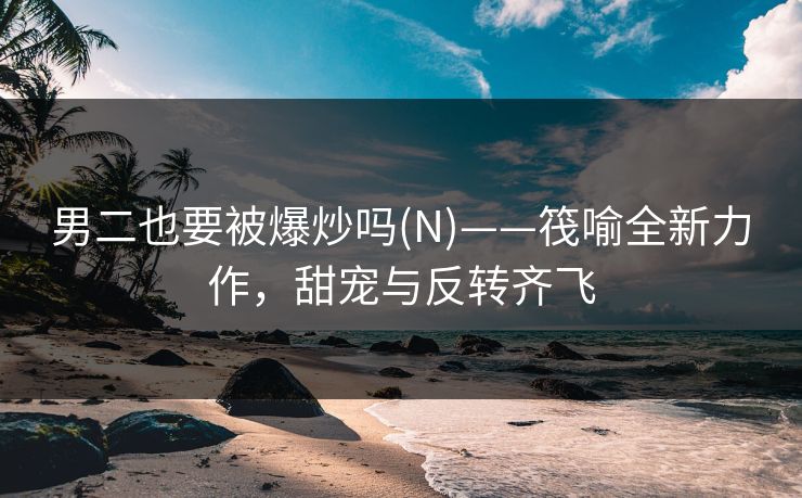 男二也要被爆炒吗(N)——筏喻全新力作，甜宠与反转齐飞