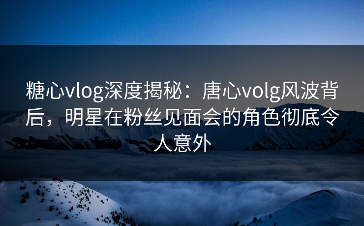 糖心vlog深度揭秘:唐心volg风波背后,明星在粉丝见面会的角色彻底令人意外 糖心vlog深度揭秘:唐心volg风波背后,明星在粉丝见面会的角色彻底令人意外