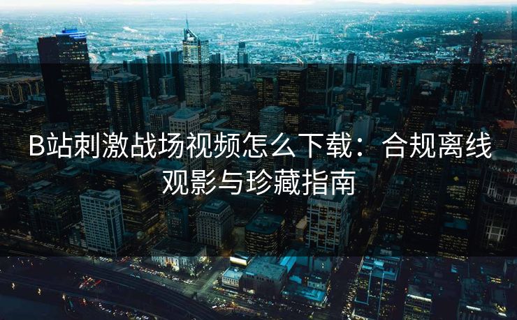B站刺激战场视频怎么下载:合规离线观影与珍藏指南 B站刺激战场视频怎么下载:合规离线观影与珍藏指南