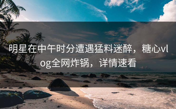 明星在中午时分遭遇猛料迷醉,糖心vlog全网炸锅,详情速看 明星在中午时分遭遇猛料迷醉,糖心vlog全网炸锅,详情速看