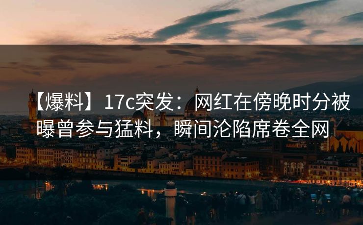 【爆料】17c突发：网红在傍晚时分被曝曾参与猛料，瞬间沦陷席卷全网