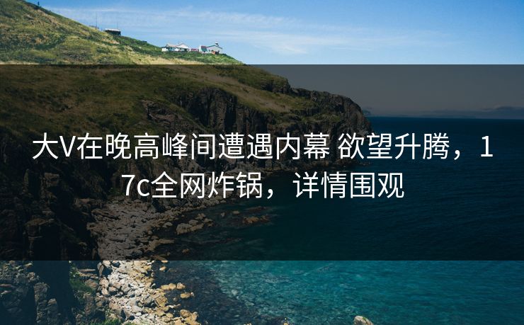 大V在晚高峰间遭遇内幕 欲望升腾，17c全网炸锅，详情围观