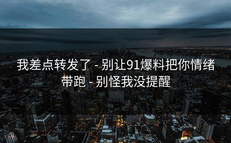 我差点转发了 - 别让91爆料把你情绪带跑 - 别怪我没提醒