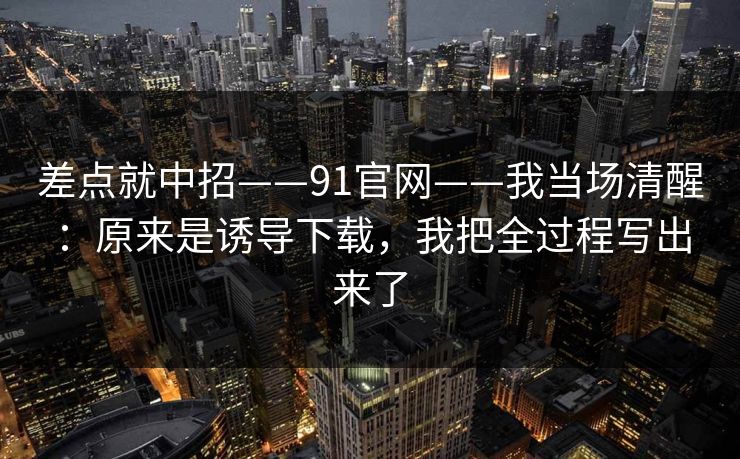 差点就中招——91官网——我当场清醒：原来是诱导下载，我把全过程写出来了