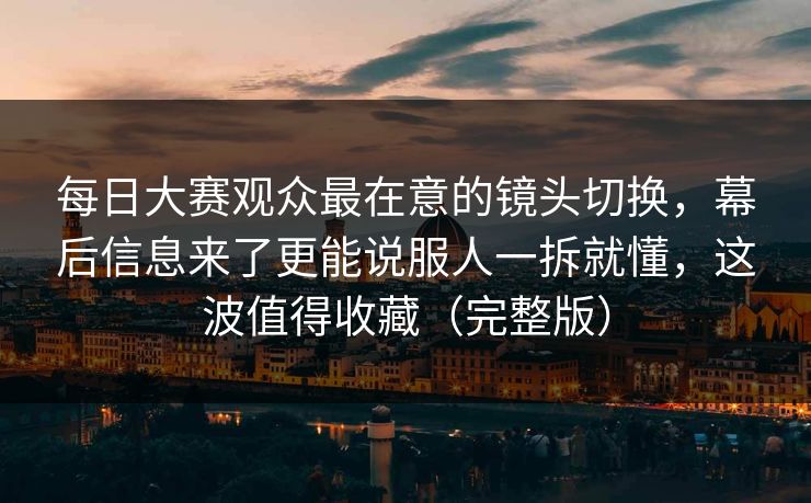 每日大赛观众最在意的镜头切换，幕后信息来了更能说服人一拆就懂，这波值得收藏（完整版）