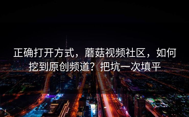 正确打开方式，蘑菇视频社区，如何挖到原创频道？把坑一次填平