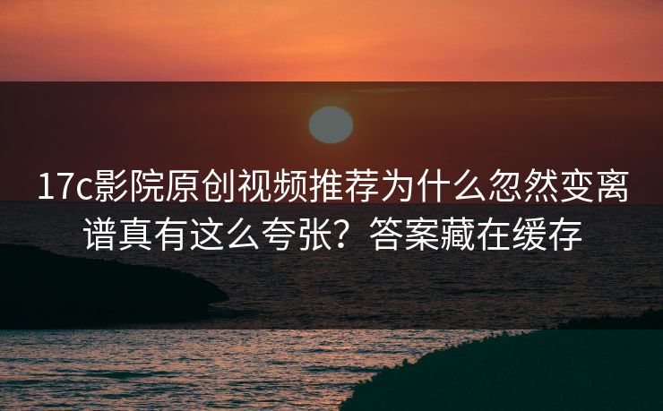 17c影院原创视频推荐为什么忽然变离谱真有这么夸张？答案藏在缓存