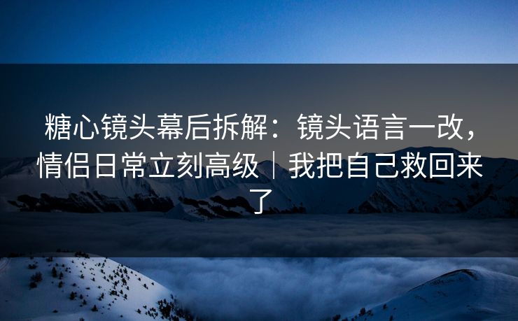 糖心镜头幕后拆解：镜头语言一改，情侣日常立刻高级｜我把自己救回来了