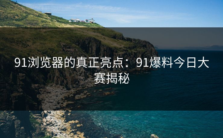 91浏览器的真正亮点:91爆料今日大赛揭秘 91浏览器的真正亮点:91爆料今日大赛揭秘