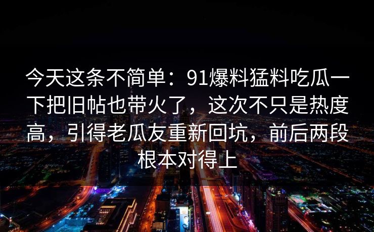 今天这条不简单:91爆料猛料吃瓜一下把旧帖也带火了,这次不只是热度高,引得老瓜友重新回坑,前后两段根本对得上 今天这条不简单:91爆料猛料吃瓜一下把旧帖也带火了,这次不只是热度高,引得老瓜友重新回坑,前后两段根本对得上