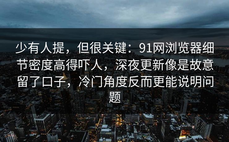 少有人提,但很关键:91网浏览器细节密度高得吓人,深夜更新像是故意留了口子,冷门角度反而更能说明问题 少有人提,但很关键:91网浏览器细节密度高得吓人,深夜更新像是故意留了口子,冷门角度反而更能说明问题