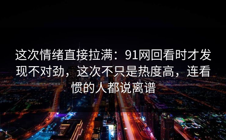 这次情绪直接拉满：91网回看时才发现不对劲，这次不只是热度高，连看惯的人都说离谱