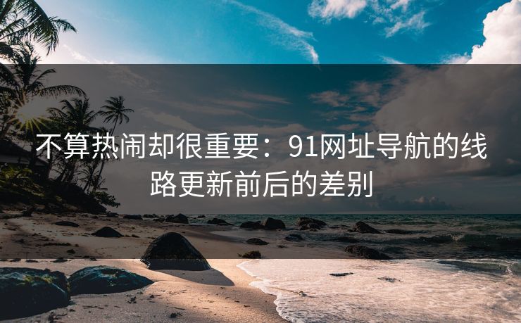 不算热闹却很重要:91网址导航的线路更新前后的差别 不算热闹却很重要:91网址导航的线路更新前后的差别