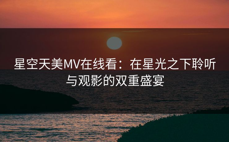 星空天美MV在线看：在星光之下聆听与观影的双重盛宴