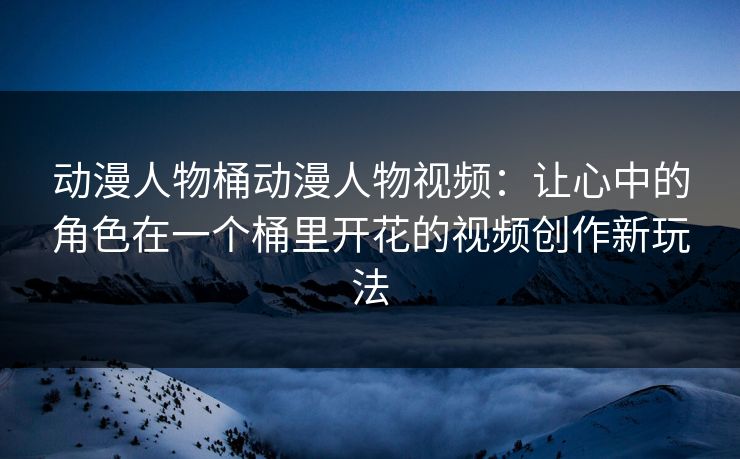 动漫人物桶动漫人物视频：让心中的角色在一个桶里开花的视频创作新玩法