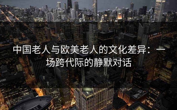中国老人与欧美老人的文化差异：一场跨代际的静默对话