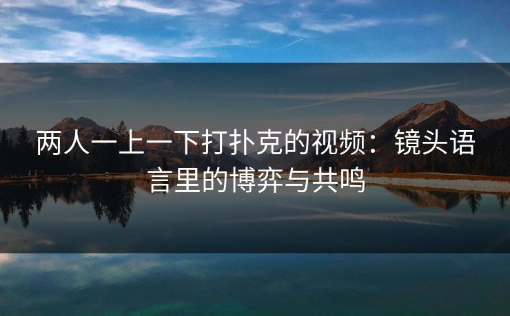 两人一上一下打扑克的视频：镜头语言里的博弈与共鸣