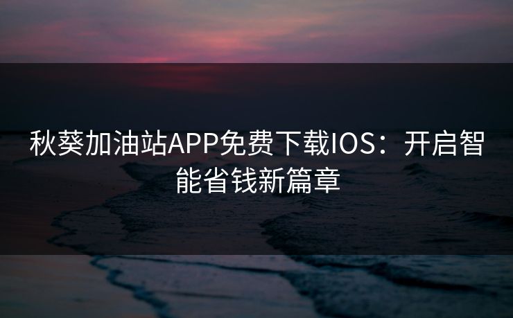 秋葵加油站APP免费下载IOS：开启智能省钱新篇章