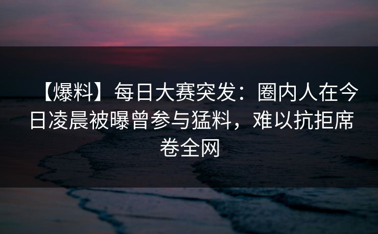 【爆料】每日大赛突发:圈内人在今日凌晨被曝曾参与猛料,难以抗拒席卷全网 【爆料】每日大赛突发:圈内人在今日凌晨被曝曾参与猛料,难以抗拒席卷全网