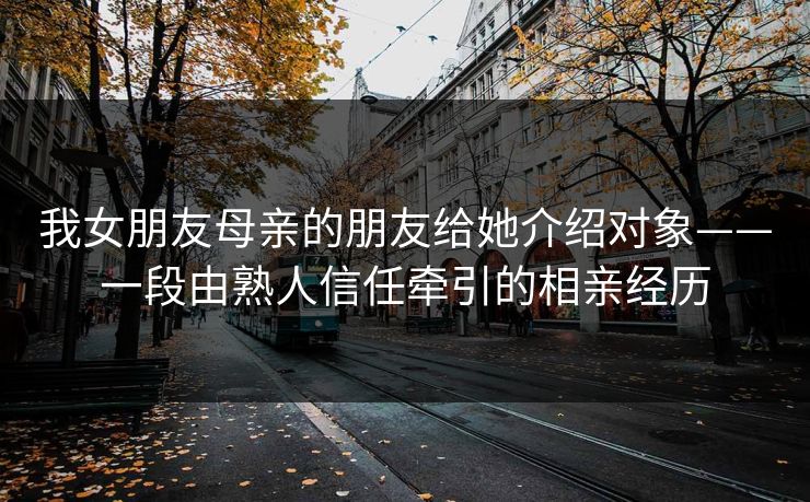 我女朋友母亲的朋友给她介绍对象——一段由熟人信任牵引的相亲经历