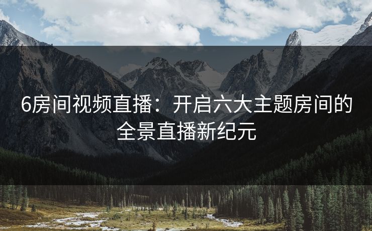 6房间视频直播：开启六大主题房间的全景直播新纪元