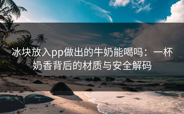 冰块放入pp做出的牛奶能喝吗：一杯奶香背后的材质与安全解码