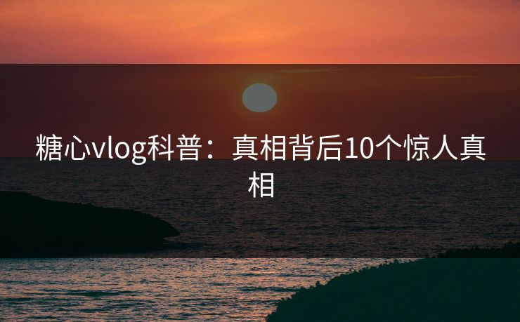 糖心vlog科普：真相背后10个惊人真相