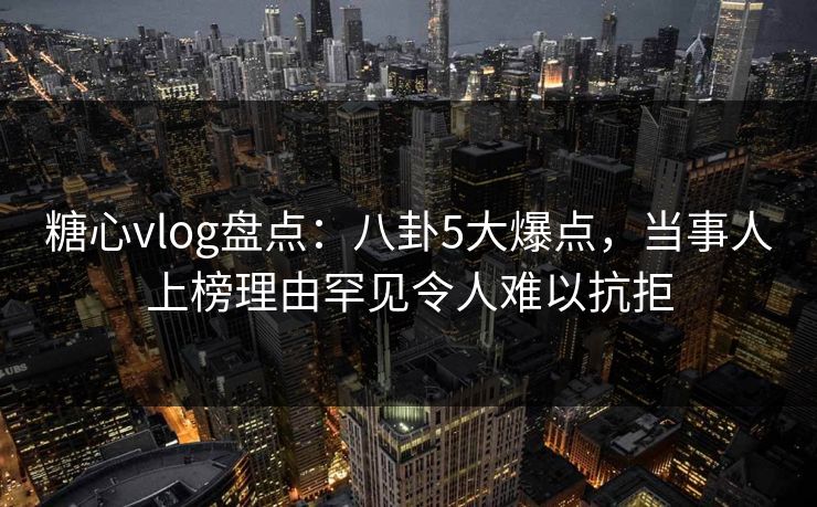 糖心vlog盘点：八卦5大爆点，当事人上榜理由罕见令人难以抗拒