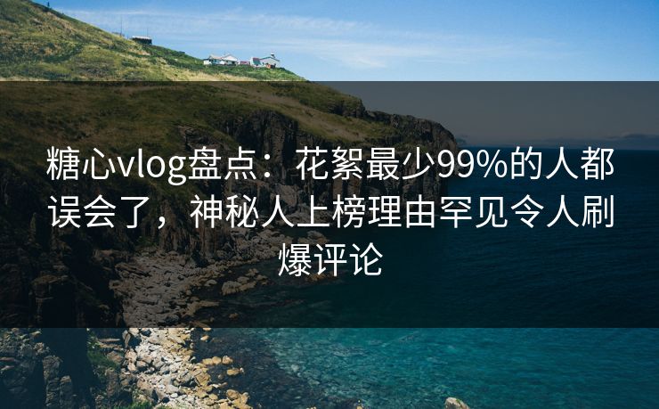 糖心vlog盘点：花絮最少99%的人都误会了，神秘人上榜理由罕见令人刷爆评论