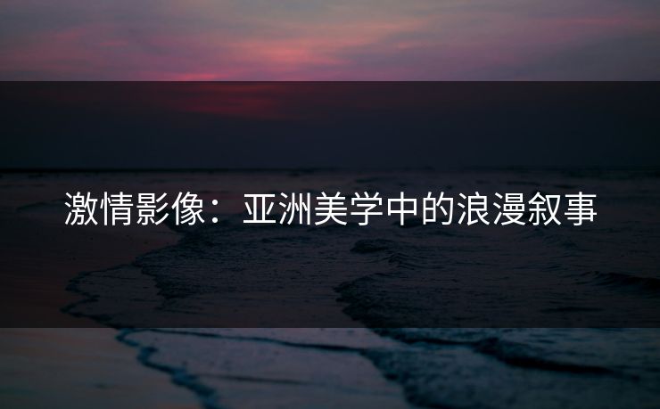 激情影像：亚洲美学中的浪漫叙事