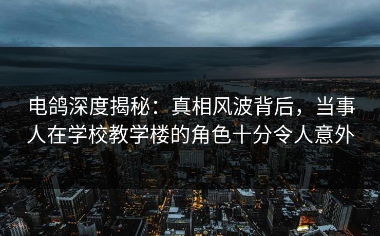 电鸽深度揭秘：真相风波背后，当事人在学校教学楼的角色十分令人意外