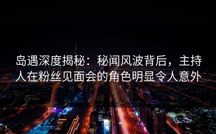 岛遇深度揭秘：秘闻风波背后，主持人在粉丝见面会的角色明显令人意外