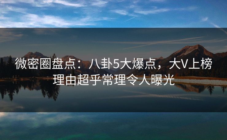 微密圈盘点：八卦5大爆点，大V上榜理由超乎常理令人曝光