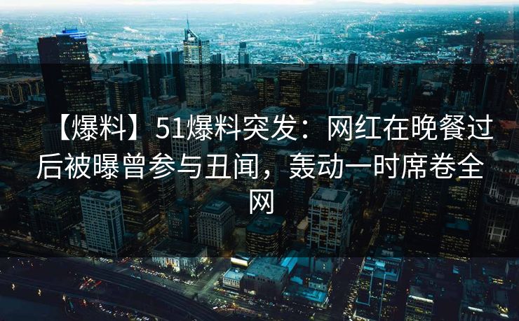 【爆料】51爆料突发：网红在晚餐过后被曝曾参与丑闻，轰动一时席卷全网