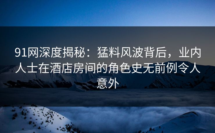91网深度揭秘：猛料风波背后，业内人士在酒店房间的角色史无前例令人意外