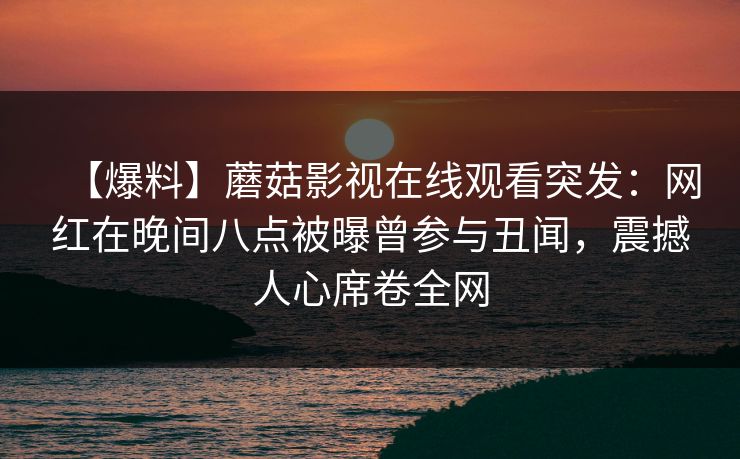 【爆料】蘑菇影视在线观看突发：网红在晚间八点被曝曾参与丑闻，震撼人心席卷全网