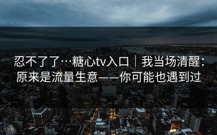 忍不了了…糖心tv入口｜我当场清醒：原来是流量生意——你可能也遇到过