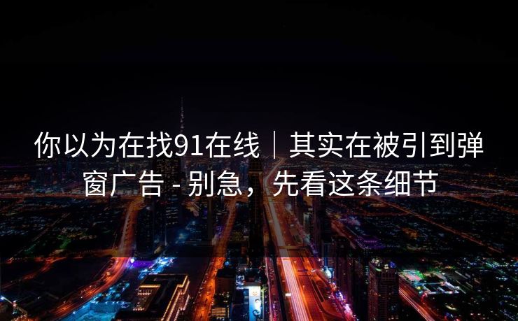 你以为在找91在线｜其实在被引到弹窗广告 - 别急，先看这条细节