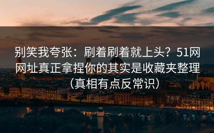 别笑我夸张：刷着刷着就上头？51网网址真正拿捏你的其实是收藏夹整理（真相有点反常识）
